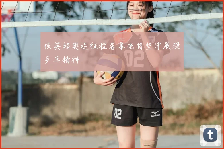 侯英超奥运征程落幕老将坚守展现乒乓精神