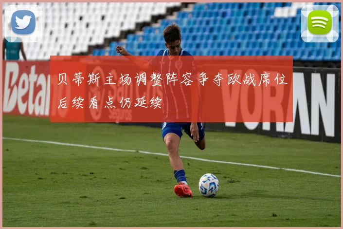 贝蒂斯主场调整阵容争夺欧战席位后续看点仍延续