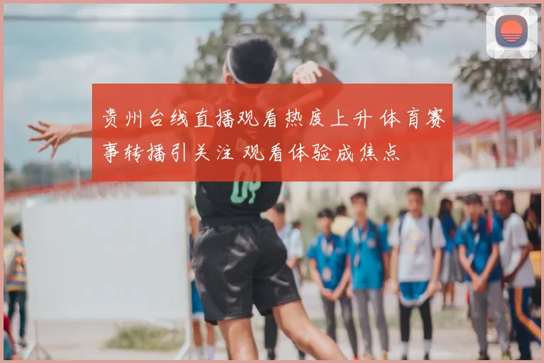 贵州台线直播观看热度上升 体育赛事转播引关注 观看体验成焦点