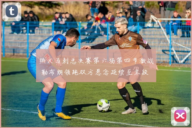 热火马刺总决赛第六场第四节激战 勒布朗领跑双方悬念延续至末段