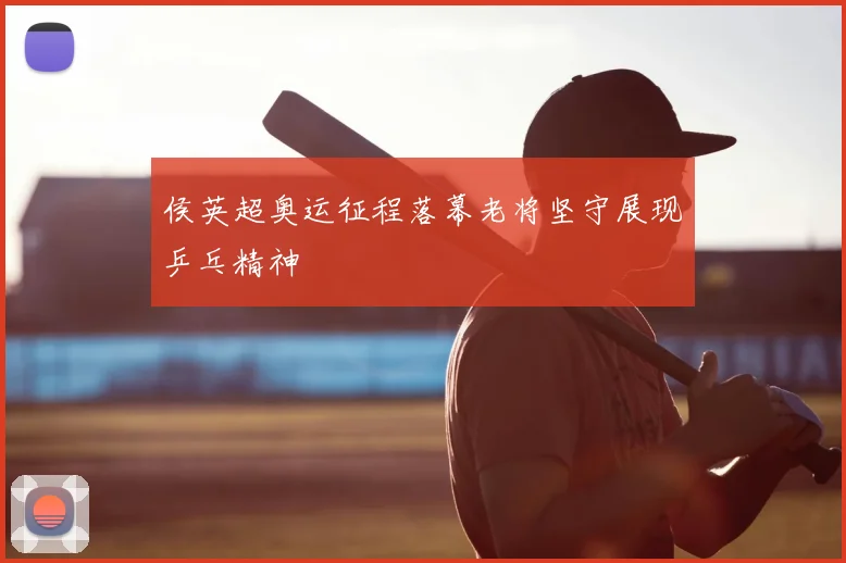 侯英超奥运征程落幕老将坚守展现乒乓精神
