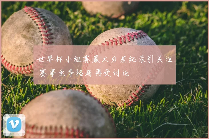 世界杯小组赛最大分差纪录引关注 赛事竞争格局再受讨论