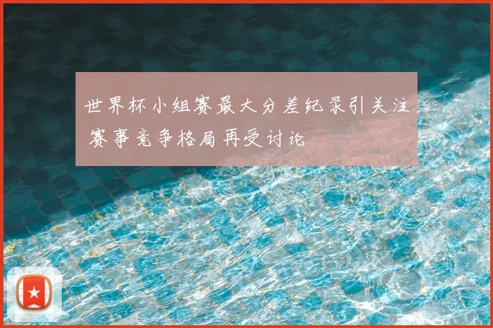 世界杯小组赛最大分差纪录引关注 赛事竞争格局再受讨论