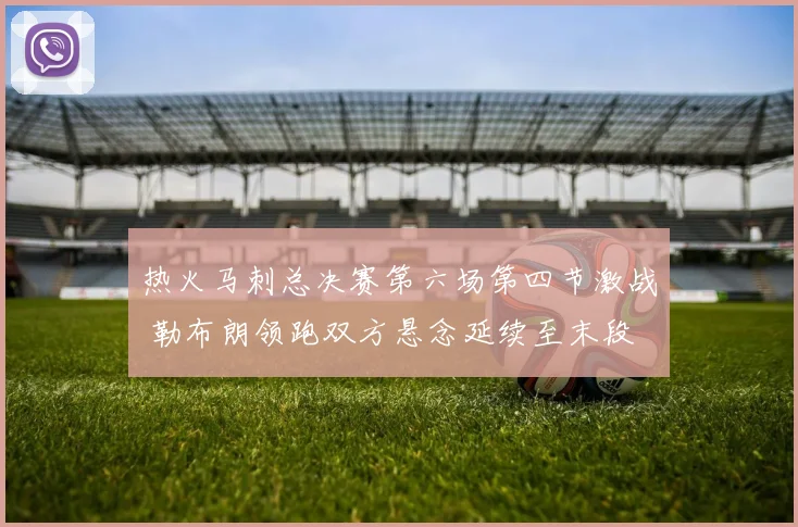 热火马刺总决赛第六场第四节激战 勒布朗领跑双方悬念延续至末段