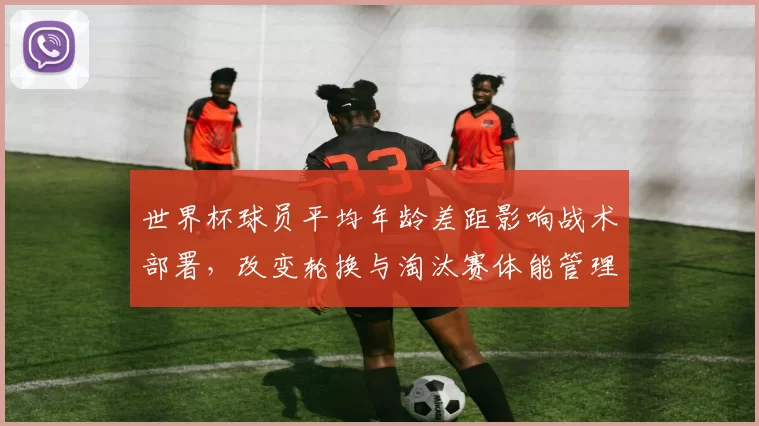 世界杯球员平均年龄差距影响战术部署，改变轮换与淘汰赛体能管理