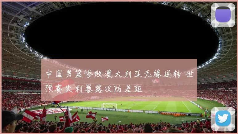 中国男篮惨败澳大利亚无缘逆转 世预赛失利暴露攻防差距