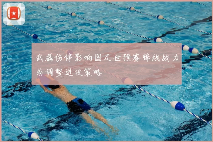 武磊伤停影响国足世预赛锋线战力或调整进攻策略