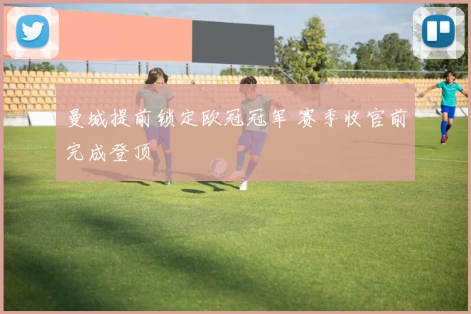 曼城提前锁定欧冠冠军 赛季收官前完成登顶
