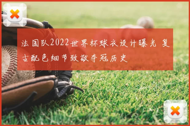 法国队2022世界杯球衣设计曝光 复古配色细节致敬夺冠历史