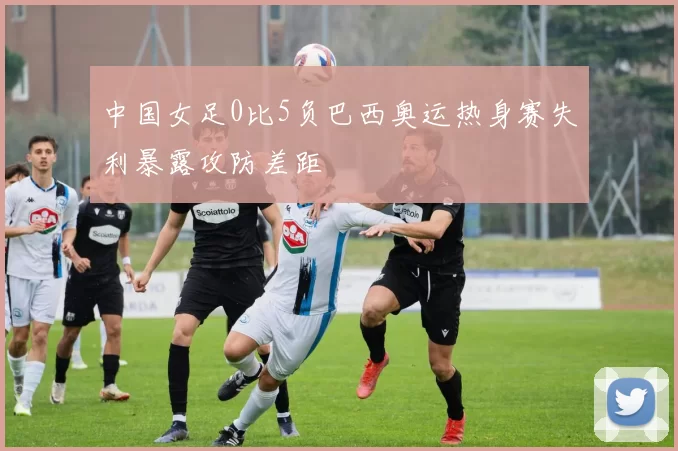 中国女足0比5负巴西奥运热身赛失利暴露攻防差距