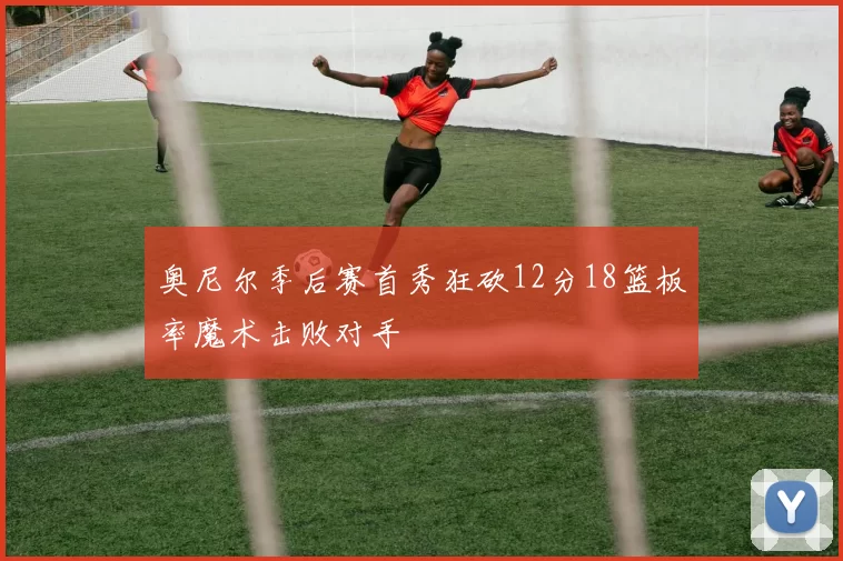 奥尼尔季后赛首秀狂砍12分18篮板率魔术击败对手