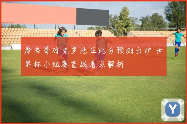 摩洛哥对克罗地亚比分预测出炉 世界杯小组赛首战看点解析