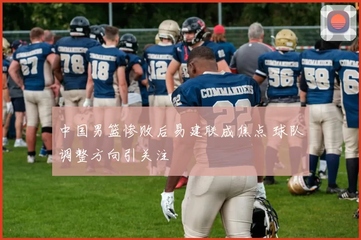 中国男篮惨败后易建联成焦点 球队调整方向引关注