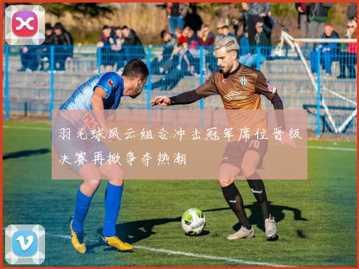 羽毛球风云组合冲击冠军席位晋级决赛再掀争夺热潮