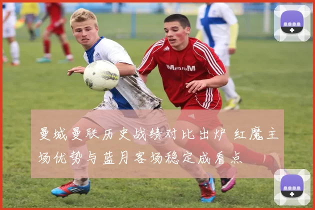 曼城曼联历史战绩对比出炉 红魔主场优势与蓝月客场稳定成看点