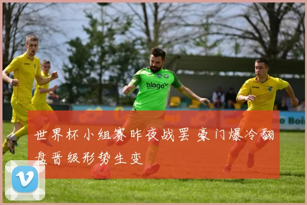 世界杯小组赛昨夜战罢 豪门爆冷翻盘晋级形势生变