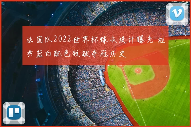 法国队2022世界杯球衣设计曝光 经典蓝白配色致敬夺冠历史