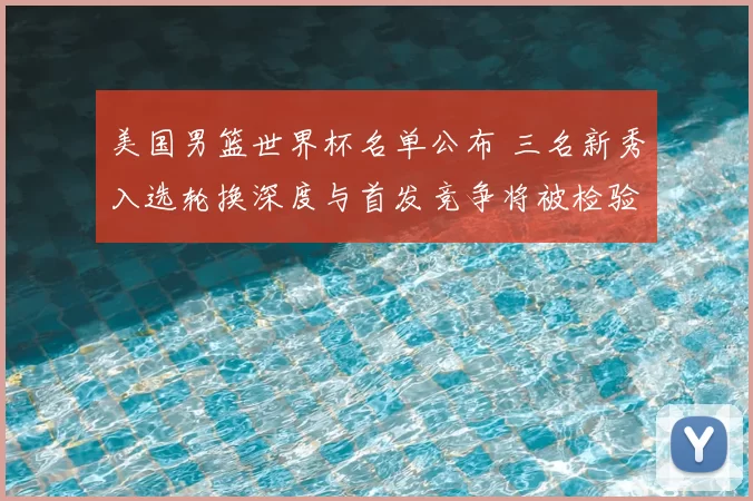 美国男篮世界杯名单公布 三名新秀入选轮换深度与首发竞争将被检验