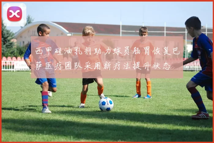 西甲硅油乳剂助力球员肠胃恢复巴萨医疗团队采用新疗法提升状态