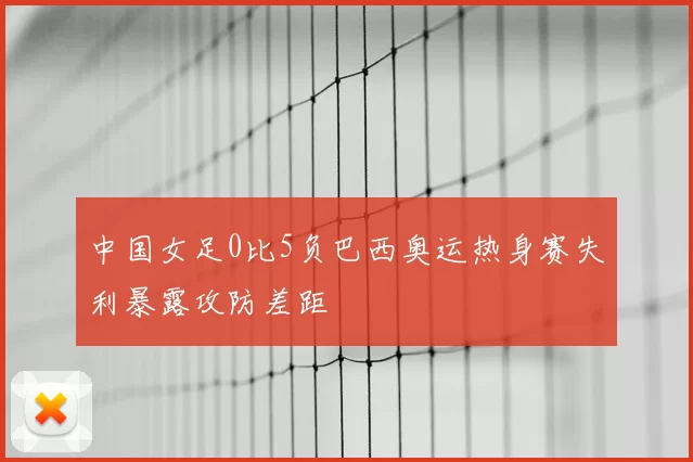 中国女足0比5负巴西奥运热身赛失利暴露攻防差距