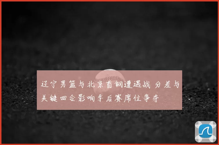 辽宁男篮与北京首钢遭遇战 分差与关键回合影响季后赛席位争夺