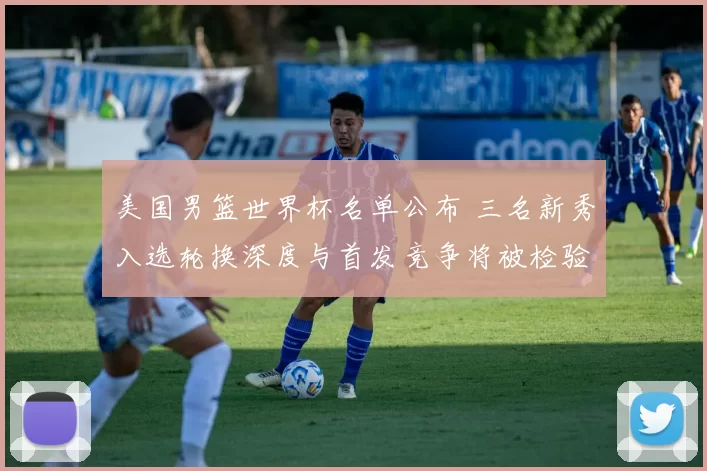 美国男篮世界杯名单公布 三名新秀入选轮换深度与首发竞争将被检验