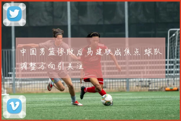 中国男篮惨败后易建联成焦点 球队调整方向引关注