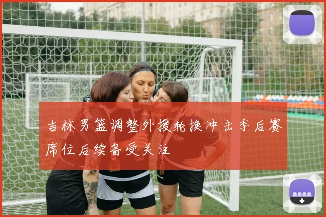 吉林男篮调整外援轮换冲击季后赛席位后续备受关注