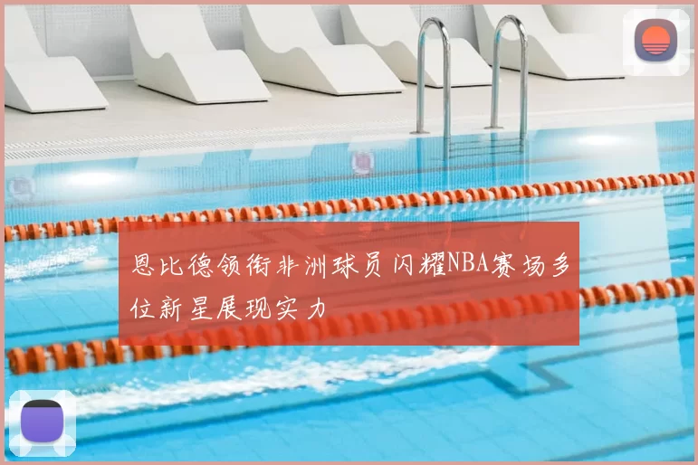 恩比德领衔非洲球员闪耀NBA赛场多位新星展现实力