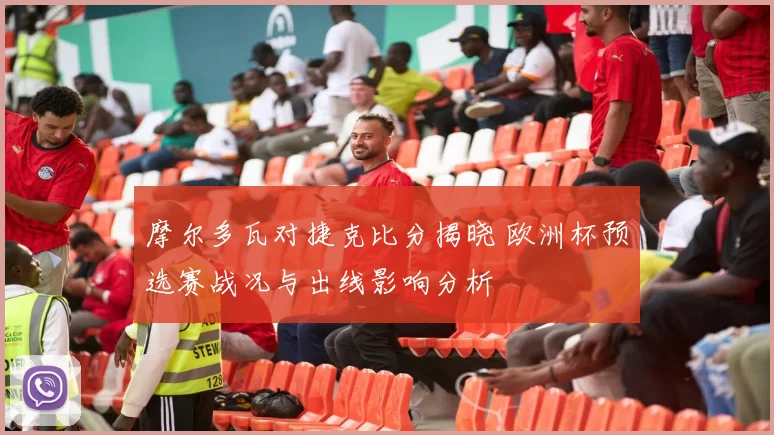 摩尔多瓦对捷克比分揭晓 欧洲杯预选赛战况与出线影响分析