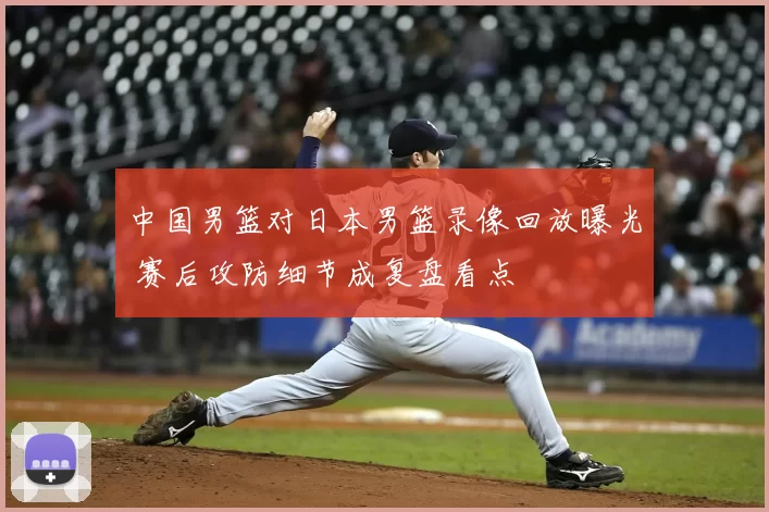 中国男篮对日本男篮录像回放曝光 赛后攻防细节成复盘看点