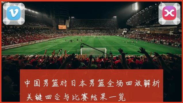 中国男篮对日本男篮全场回放解析 关键回合与比赛结果一览