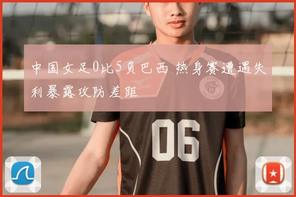 中国女足0比5负巴西 热身赛遭遇失利暴露攻防差距