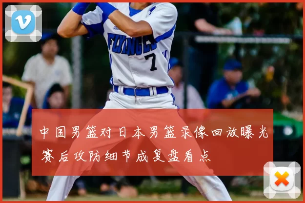 中国男篮对日本男篮录像回放曝光 赛后攻防细节成复盘看点