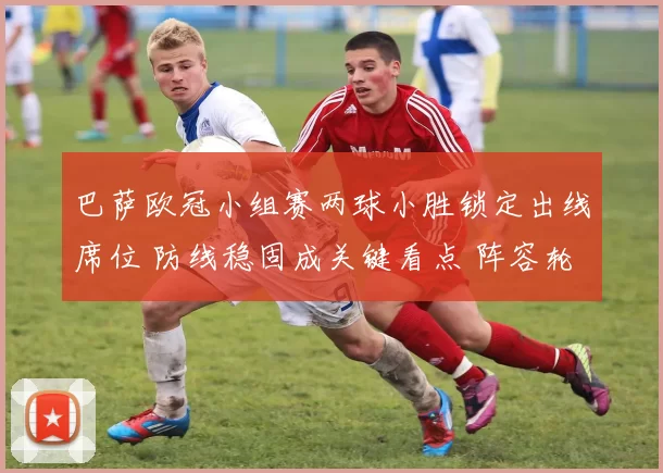 巴萨欧冠小组赛两球小胜锁定出线席位 防线稳固成关键看点 阵容轮换见效