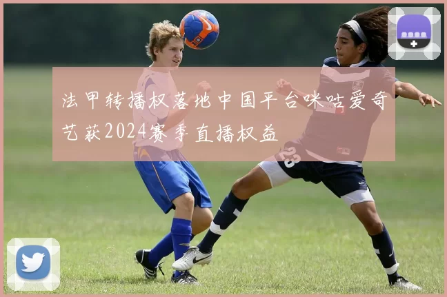 法甲转播权落地中国平台咪咕爱奇艺获2024赛季直播权益